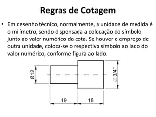 Regras de Cotagem
• Em desenho técnico, normalmente, a unidade de medida é
o milímetro, sendo dispensada a colocação do símbolo
junto ao valor numérico da cota. Se houver o emprego de
outra unidade, coloca-se o respectivo símbolo ao lado do
valor numérico, conforme figura ao lado.
 