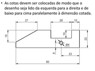 • As cotas devem ser colocadas de modo que o
desenho seja lido da esquerda para a direita e de
baixo para cima paralelamente à dimensão cotada.
 