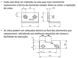 • Cada cota deve ser indicada na vista que mais claramente
representar a forma do elemento cotado. Deve-se evitar a repetição
de cotas.
• As cotas podem ser colocadas dentro ou fora dos elementos que
representam, atendendo aos melhores requisitos de clareza e
facilidade de execução.
 