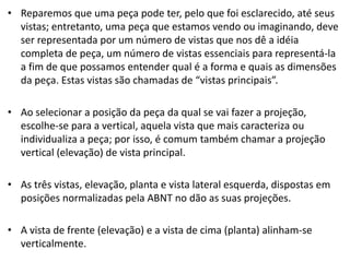 • Reparemos que uma peça pode ter, pelo que foi esclarecido, até seus
vistas; entretanto, uma peça que estamos vendo ou imaginando, deve
ser representada por um número de vistas que nos dê a idéia
completa de peça, um número de vistas essenciais para representá-la
a fim de que possamos entender qual é a forma e quais as dimensões
da peça. Estas vistas são chamadas de “vistas principais”.
• Ao selecionar a posição da peça da qual se vai fazer a projeção,
escolhe-se para a vertical, aquela vista que mais caracteriza ou
individualiza a peça; por isso, é comum também chamar a projeção
vertical (elevação) de vista principal.
• As três vistas, elevação, planta e vista lateral esquerda, dispostas em
posições normalizadas pela ABNT no dão as suas projeções.
• A vista de frente (elevação) e a vista de cima (planta) alinham-se
verticalmente.
 