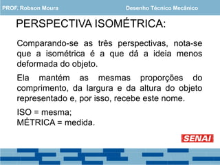 PERSPECTIVA ISOMÉTRICA:
Comparando-se as três perspectivas, nota-se
que a isométrica é a que dá a ideia menos
deformada do objeto.
Ela mantém as mesmas proporções do
comprimento, da largura e da altura do objeto
representado e, por isso, recebe este nome.
ISO = mesma;
MÉTRICA = medida.
PROF. Robson Moura Desenho Técnico Mecânico
 