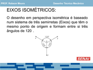EIXOS ISOMÉTRICOS:
O desenho em perspectiva isométrica é baseado
num sistema de três semirretas (Eixos) que têm o
mesmo ponto de origem e formam entre si três
ângulos de 120 .
PROF. Robson Moura Desenho Técnico Mecânico
 