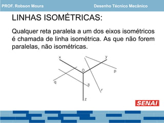 LINHAS ISOMÉTRICAS:
Qualquer reta paralela a um dos eixos isométricos
é chamada de linha isométrica. As que não forem
paralelas, não isométricas.
PROF. Robson Moura Desenho Técnico Mecânico
 