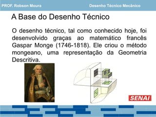 A Base do Desenho Técnico
O desenho técnico, tal como conhecido hoje, foi
desenvolvido graças ao matemático francês
Gaspar Monge (1746-1818). Ele criou o método
mongeano, uma representação da Geometria
Descritiva.
PROF. Robson Moura Desenho Técnico Mecânico
 