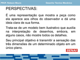 PERSPECTIVAS:
É uma representação que mostra a peça como
ela aparece aos olhos do observador e dá uma
ideia clara de sua forma.
Trata-se de um modelo bem ilustrativo que auxilia
na interpretação de desenhos, embora, em
alguns casos, não mostre todos os detalhes.
Seu principal objetivo é transmitir a sensação das
três dimensões de um determinado objeto em um
único plano.
PROF. Robson Moura Desenho Técnico Mecânico
 