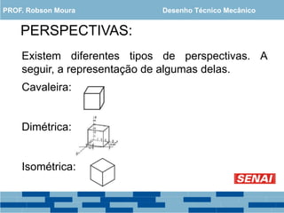 PERSPECTIVAS:
Existem diferentes tipos de perspectivas. A
seguir, a representação de algumas delas.
Cavaleira:
Dimétrica:
Isométrica:
PROF. Robson Moura Desenho Técnico Mecânico
 
