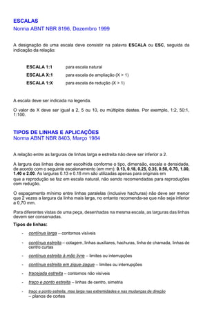 ESCALAS
Norma ABNT NBR 8196, Dezembro 1999
A designação de uma escala deve consistir na palavra ESCALA ou ESC, seguida da
indicação da relação:
ESCALA 1:1 para escala natural
ESCALA X:1 para escala de ampliação (X > 1)
ESCALA 1:X para escala de redução (X > 1)
A escala deve ser indicada na legenda.
O valor de X deve ser igual a 2, 5 ou 10, ou múltiplos destes. Por exemplo, 1:2, 50:1,
1:100.
TIPOS DE LINHAS E APLICAÇÕES
Norma ABNT NBR 8403, Março 1984
A relação entre as larguras de linhas larga e estreita não deve ser inferior a 2.
A largura das linhas deve ser escolhida conforme o tipo, dimensão, escala e densidade,
de acordo com o seguinte escalonamento (em mm): 0.13, 0.18, 0.25, 0.35, 0.50, 0.70, 1.00,
1.40 e 2.00. As larguras 0.13 e 0.18 mm são utilizadas apenas para originais em
que a reprodução se faz em escala natural, não sendo recomendadas para reproduções
com redução.
O espaçamento mínimo entre linhas paralelas (inclusive hachuras) não deve ser menor
que 2 vezes a largura da linha mais larga, no entanto recomenda-se que não seja inferior
a 0,70 mm.
Para diferentes vistas de uma peça, desenhadas na mesma escala, as larguras das linhas
devem ser conservadas.
Tipos de linhas:
- contínua larga – contornos visíveis
- contínua estreita – cotagem, linhas auxiliares, hachuras, linha de chamada, linhas de
centro curtas
- contínua estreita à mão livre – limites ou interrupções
- contínua estreita em zique-zague – limites ou interrupções
- tracejada estreita – contornos não visíveis
- traço e ponto estreita – linhas de centro, simetria
- traço e ponto estreita, mas larga nas extremidades e nas mudanças de direção
– planos de cortes
 