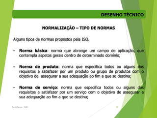 DESENHO TÉCNICO
Carla Neves - 2021 11
NORMALIZAÇÃO – TIPO DE NORMAS
Alguns tipos de normas propostos pela ISO.
• Norma básica: norma que abrange um campo de aplicação, que
contempla aspetos gerais dentro de determinado domínio;
• Norma de produto: norma que especifica todos ou alguns dos
requisitos a satisfazer por um produto ou grupo de produtos com o
objetivo de assegurar a sua adequação ao fim a que se destina;
• Norma de serviço: norma que especifica todos ou alguns dos
requisitos a satisfazer por um serviço com o objetivo de assegurar a
sua adequação ao fim a que se destina;
 