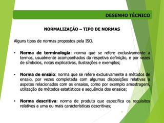 DESENHO TÉCNICO
12
NORMALIZAÇÃO – TIPO DE NORMAS
Alguns tipos de normas propostos pela ISO.
• Norma de terminologia: norma que se refere exclusivamente a
termos, usualmente acompanhados da respetiva definição, e por vezes
de símbolos, notas explicativas, ilustrações e exemplos;
• Norma de ensaio: norma que se refere exclusivamente a métodos de
ensaio, por vezes completada com algumas disposições relativas a
aspetos relacionados com os ensaios, como por exemplo amostragem,
utilização de métodos estatísticos e sequência dos ensaios;
• Norma descritiva: norma de produto que especifica os requisitos
relativos a uma ou mais características descritivas;
 