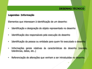DESENHO TÉCNICO
19
Legendas- Informação
Elementos que interessam à identificação de um desenho:
• Identificação e designação do objeto representado no desenho
• Identificação dos responsáveis pela execução do desenho
• Identificação da pessoa ou entidade para quem foi executado o desenho
• Informações gerais relativas às características do desenho (escalas,
tolerâncias, datas, etc..)
• Referenciação de alterações que venham a ser introduzidas no desenho.
 