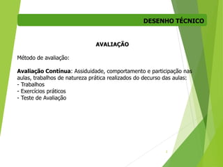 DESENHO TÉCNICO
2
AVALIAÇÃO
Método de avaliação:
Avaliação Contínua: Assiduidade, comportamento e participação nas
aulas, trabalhos de natureza prática realizados do decurso das aulas:
- Trabalhos
- Exercícios práticos
- Teste de Avaliação
 