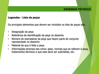 DESENHO TÉCNICO
22
Legendas - Lista de peças
Os principais elementos que devem ser incluídos na lista de peças são:
• Designação da peça
• Referência de identificação da peça no desenho
• Número de exemplares da peça que fazem parte do conjunto
representado no desenho
• Material de que é feita a peça
• Informações diversas tais como: peso, normas que se referem à peça,
tratamentos térmicos a que esta deve ser submetida, etc.
 