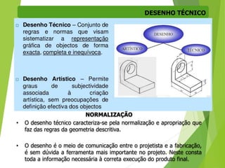 DESENHO TÉCNICO
3
NORMALIZAÇÃO
• O desenho técnico caracteriza-se pela normalização e apropriação que
faz das regras da geometria descritiva.
• O desenho é o meio de comunicação entre o projetista e a fabricação,
é sem dúvida a ferramenta mais importante no projeto. Neste consta
toda a informação necessária à correta execução do produto final.
 
