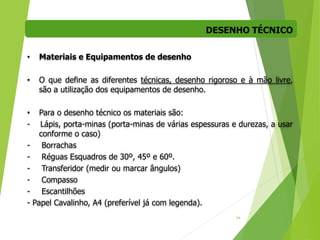 DESENHO TÉCNICO
34
• Materiais e Equipamentos de desenho
• O que define as diferentes técnicas, desenho rigoroso e à mão livre,
são a utilização dos equipamentos de desenho.
• Para o desenho técnico os materiais são:
- Lápis, porta-minas (porta-minas de várias espessuras e durezas, a usar
conforme o caso)
- Borrachas
- Réguas Esquadros de 30º, 45º e 60º.
- Transferidor (medir ou marcar ângulos)
- Compasso
- Escantilhões
- Papel Cavalinho, A4 (preferível já com legenda).
 
