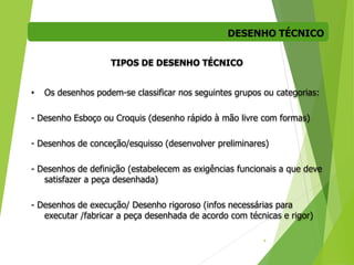 DESENHO TÉCNICO
4
TIPOS DE DESENHO TÉCNICO
• Os desenhos podem-se classificar nos seguintes grupos ou categorias:
- Desenho Esboço ou Croquis (desenho rápido à mão livre com formas)
- Desenhos de conceção/esquisso (desenvolver preliminares)
- Desenhos de definição (estabelecem as exigências funcionais a que deve
satisfazer a peça desenhada)
- Desenhos de execução/ Desenho rigoroso (infos necessárias para
executar /fabricar a peça desenhada de acordo com técnicas e rigor)
 