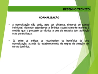 DESENHO TÉCNICO
5
NORMALIZAÇÃO
• A normalização não pode, para ser eficiente, cingir-se ao campo
individual, devendo estender-se a âmbitos sucessivamente maiores à
medida que o processo ou técnica a que diz respeito tem aplicação
mais generalizada.
• Já entre os antigos se reconheciam os benefícios de uma
normalização, através do estabelecimento de regras de atuação em
certos domínios.
 