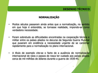 DESENHO TÉCNICO
6
NORMALIZAÇÃO
• Muitos séculos passaram ainda antes que a normalização, no sentido
em que hoje é entendida, se tornasse realidade, impondo-se como
verdadeira necessidade.
• Foram sobretudo as dificuldades encontradas na cooperação técnica e
militar entre os países aliados no decurso da Segunda Guerra Mundial
que puseram em evidência a necessidade urgente de se caminhar
rapidamente para a normalização no plano internacional.
• A título de exemplo cite-se o facto de a ausência de normalização
internacional de raios e passos de rosca ter custado aos países aliados
cerca de mil milhões de dólares durante a guerra de 1939-45.
 
