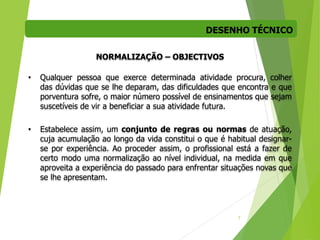 DESENHO TÉCNICO
7
NORMALIZAÇÃO – OBJECTIVOS
• Qualquer pessoa que exerce determinada atividade procura, colher
das dúvidas que se lhe deparam, das dificuldades que encontra e que
porventura sofre, o maior número possível de ensinamentos que sejam
suscetíveis de vir a beneficiar a sua atividade futura.
• Estabelece assim, um conjunto de regras ou normas de atuação,
cuja acumulação ao longo da vida constitui o que é habitual designar-
se por experiência. Ao proceder assim, o profissional está a fazer de
certo modo uma normalização ao nível individual, na medida em que
aproveita a experiência do passado para enfrentar situações novas que
se lhe apresentam.
 