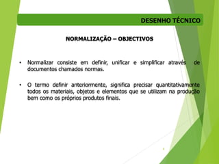 DESENHO TÉCNICO
8
NORMALIZAÇÃO – OBJECTIVOS
• Normalizar consiste em definir, unificar e simplificar através de
documentos chamados normas.
• O termo definir anteriormente, significa precisar quantitativamente
todos os materiais, objetos e elementos que se utilizam na produção
bem como os próprios produtos finais.
 
