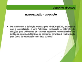 DESENHO TÉCNICO
9
NORMALIZAÇÃO – DEFINIÇÃO
• De acordo com a definição proposta pela NP-1620 (1979), entende-se
que a normalização é uma “atividade conducente à obtenção de
soluções para problemas de carácter repetitivo, essencialmente no
âmbito da ciência, da técnica e da economia, com vista à realização do
grau ótimo de organização num dado domínio”.
 
