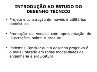 INTRODUÇÃO AO ESTUDO DO
         DESENHO TÉCNICO
• Projeto e construção de móveis e utilitários
  domésticos;

• Promoção de vendas com apresentação de
   ilustrações sobre o produto.

• Podemos Concluir que o desenho projetivo é
  o mais utilizado em todas modalidades de
  engenharia e arquitetura.
 
