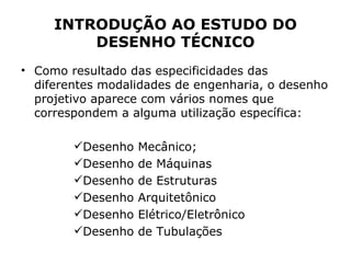 INTRODUÇÃO AO ESTUDO DO
         DESENHO TÉCNICO
• Como resultado das especificidades das
  diferentes modalidades de engenharia, o desenho
  projetivo aparece com vários nomes que
  correspondem a alguma utilização específica:

        Desenho   Mecânico;
        Desenho   de Máquinas
        Desenho   de Estruturas
        Desenho   Arquitetônico
        Desenho   Elétrico/Eletrônico
        Desenho   de Tubulações
 