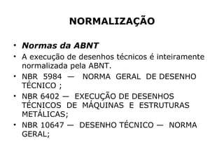 NORMALIZAÇÃO

• Normas da ABNT
• A execução de desenhos técnicos é inteiramente
  normalizada pela ABNT.
• NBR 5984 — NORMA GERAL DE DESENHO
  TÉCNICO ;
• NBR 6402 — EXECUÇÃO DE DESENHOS
  TÉCNICOS DE MÁQUINAS E ESTRUTURAS
  METÁLICAS;
• NBR 10647 — DESENHO TÉCNICO — NORMA
  GERAL;
 