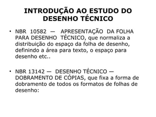 INTRODUÇÃO AO ESTUDO DO
         DESENHO TÉCNICO
• NBR 10582 — APRESENTAÇÃO DA FOLHA
  PARA DESENHO TÉCNICO, que normaliza a
  distribuição do espaço da folha de desenho,
  definindo a área para texto, o espaço para
  desenho etc..

• NBR 13142 — DESENHO TÉCNICO —
  DOBRAMENTO DE CÓPIAS, que fixa a forma de
  dobramento de todos os formatos de folhas de
  desenho:
 