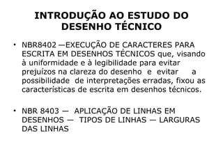 INTRODUÇÃO AO ESTUDO DO
         DESENHO TÉCNICO
• NBR8402 —EXECUÇÃO DE CARACTERES PARA
  ESCRITA EM DESENHOS TÉCNICOS que, visando
  à uniformidade e à legibilidade para evitar
  prejuízos na clareza do desenho e evitar     a
  possibilidade de interpretações erradas, fixou as
  características de escrita em desenhos técnicos.

• NBR 8403 — APLICAÇÃO DE LINHAS EM
  DESENHOS — TIPOS DE LINHAS — LARGURAS
  DAS LINHAS
 