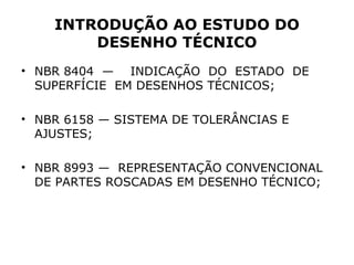 INTRODUÇÃO AO ESTUDO DO
        DESENHO TÉCNICO
• NBR 8404 — INDICAÇÃO DO ESTADO DE
  SUPERFÍCIE EM DESENHOS TÉCNICOS;

• NBR 6158 — SISTEMA DE TOLERÂNCIAS E
  AJUSTES;

• NBR 8993 — REPRESENTAÇÃO CONVENCIONAL
  DE PARTES ROSCADAS EM DESENHO TÉCNICO;
 