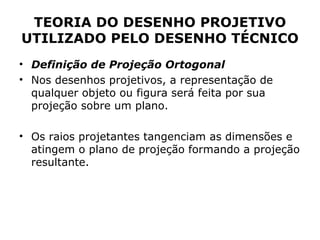 TEORIA DO DESENHO PROJETIVO
UTILIZADO PELO DESENHO TÉCNICO
• Definição de Projeção Ortogonal
• Nos desenhos projetivos, a representação de
  qualquer objeto ou figura será feita por sua
  projeção sobre um plano.

• Os raios projetantes tangenciam as dimensões e
  atingem o plano de projeção formando a projeção
  resultante.
 