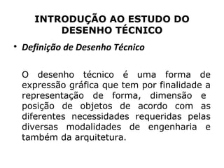 INTRODUÇÃO AO ESTUDO DO
        DESENHO TÉCNICO
• Definição de Desenho Técnico

 O desenho técnico é uma forma de
 expressão gráfica que tem por finalidade a
 representação de forma, dimensão e
 posição de objetos de acordo com as
 diferentes necessidades requeridas pelas
 diversas modalidades de engenharia e
 também da arquitetura.
 