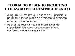 TEORIA DO DESENHO PROJETIVO
UTILIZADO PELO DESENHO TÉCNICO
• A Figura 2.3 mostra que quando a superfície é
  perpendicular ao plano de projeção, a projeção
  resultante é uma linha.
• As arestas resultantes das interseções de
  superfícies são representadas por linhas,
  conforme mostra a Figura 2.4
 