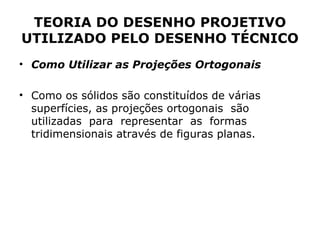 TEORIA DO DESENHO PROJETIVO
UTILIZADO PELO DESENHO TÉCNICO
• Como Utilizar as Projeções Ortogonais

• Como os sólidos são constituídos de várias
  superfícies, as projeções ortogonais são
  utilizadas para representar as formas
  tridimensionais através de figuras planas.
 