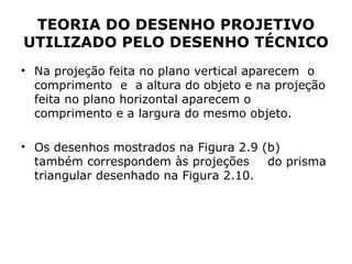 TEORIA DO DESENHO PROJETIVO
UTILIZADO PELO DESENHO TÉCNICO
• Na projeção feita no plano vertical aparecem o
  comprimento e a altura do objeto e na projeção
  feita no plano horizontal aparecem o
  comprimento e a largura do mesmo objeto.

• Os desenhos mostrados na Figura 2.9 (b)
  também correspondem às projeções     do prisma
  triangular desenhado na Figura 2.10.
 