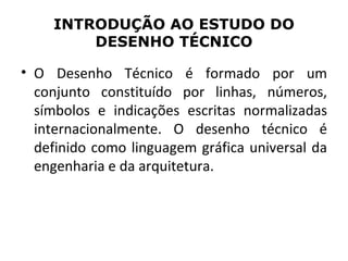 INTRODUÇÃO AO ESTUDO DO
        DESENHO TÉCNICO

• O Desenho Técnico é formado por um
  conjunto constituído por linhas, números,
  símbolos e indicações escritas normalizadas
  internacionalmente. O desenho técnico é
  definido como linguagem gráfica universal da
  engenharia e da arquitetura.
 