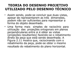 TEORIA DO DESENHO PROJETIVO
UTILIZADO PELO DESENHO TÉCNICO
• Assim sendo, pode-se concluir que duas vistas,
  apesar de representarem as três dimensões,
  podem não ser suficientes para representar a
  forma do objeto desenhado.
• Uma forma mais simples de raciocínio para
  utilização das projeções ortogonais em planos
  perpendiculares entre si é obter as vistas
  (projeções resultantes) fazendo-se o rebatimento
  direto da peça que está sendo desenhada. A
  Figura 2.11 mostra que, raciocinando com o
  rebatimento da peça, pode-se obter o mesmo
  resultado do rebatimento do plano horizontal.
 