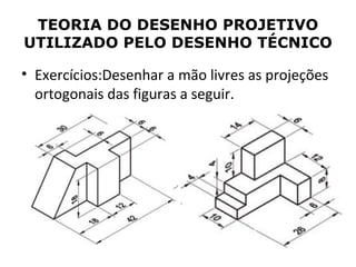 TEORIA DO DESENHO PROJETIVO
UTILIZADO PELO DESENHO TÉCNICO

• Exercícios:Desenhar a mão livres as projeções
  ortogonais das figuras a seguir.
 