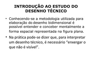 INTRODUÇÃO AO ESTUDO DO
         DESENHO TÉCNICO
• Conhecendo-se a metodologia utilizada para
  elaboração do desenho bidimensional é
  possível entender e conceber mentalmente a
  forma espacial representada na figura plana.
• Na prática pode-se dizer que, para interpretar
  um desenho técnico, é necessário “enxergar o
  que não é visível”.
 