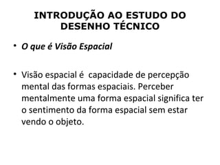 INTRODUÇÃO AO ESTUDO DO
         DESENHO TÉCNICO

• O que é Visão Espacial

• Visão espacial é capacidade de percepção
  mental das formas espaciais. Perceber
  mentalmente uma forma espacial significa ter
  o sentimento da forma espacial sem estar
  vendo o objeto.
 