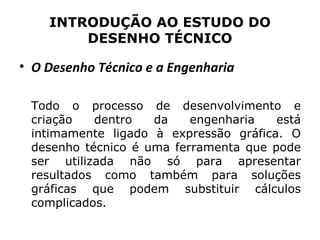 INTRODUÇÃO AO ESTUDO DO
        DESENHO TÉCNICO

• O Desenho Técnico e a Engenharia

 Todo o processo de desenvolvimento e
 criação   dentro   da    engenharia   está
 intimamente ligado à expressão gráfica. O
 desenho técnico é uma ferramenta que pode
 ser utilizada não só para apresentar
 resultados como também para soluções
 gráficas que podem substituir cálculos
 complicados.
 
