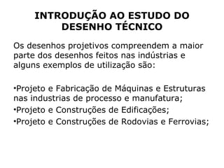INTRODUÇÃO AO ESTUDO DO
         DESENHO TÉCNICO
Os desenhos projetivos compreendem a maior
parte dos desenhos feitos nas indústrias e
alguns exemplos de utilização são:

•Projeto e Fabricação de Máquinas e Estruturas
nas industrias de processo e manufatura;
•Projeto e Construções de Edificações;
•Projeto e Construções de Rodovias e Ferrovias;
 
