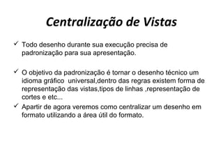 Centralização de Vistas
 Todo desenho durante sua execução precisa de
padronização para sua apresentação.
 O objetivo da padronização é tornar o desenho técnico um
idioma gráfico universal,dentro das regras existem forma de
representação das vistas,tipos de linhas ,representação de
cortes e etc...
 Apartir de agora veremos como centralizar um desenho em
formato utilizando a área útil do formato.
 