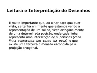 Leitura e Interpretação de Desenhos

É muito importante que, ao olhar para qualquer
vista, se tenha em mente que estamos vendo a
representação de um sólido, visto ortogonalmente
de uma determinada posição, onde cada linha
representa uma intersecção de superfícies (cada
linha representa um canto da peça) e que
existe uma terceira dimensão escondida pela
projeção ortogonal.
 