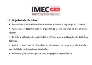 1. Objetivos da disciplina
• Desenvolver a leitura de desenhos técnicos aplicados a Segurança do Trabalho;
• Apresentar o desenho técnico arquitetônico e sua importância no ambiente
laboral.
• Ensinar a utilização de ferramentas e técnicas para a elaboração de desenhos
técnicos.
• Aplicar o conceito de desenhos arquitetônicos na segurança do trabalho,
acessibilidade e adequação de instalações.
• Ensinar noções sobre mapas de risco em projetos arquitetônicos.
 