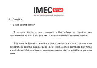 1. Conceitos;
• O que é Desenho Técnico?
O desenho técnico é uma linguagem gráfica utilizada na indústria, cuja
regulamentação no Brasil é feita pela ABNT – Associação Brasileira de Normas Técnicas.
É derivado da Geometria descritiva, a ciência que tem por objetivo representar no
plano (folha de desenho, quadro, etc.) os objetos tridimensionais, permitindo desta forma
a resolução de infinitos problemas envolvendo qualquer tipo de poliedro, no plano do
papel.
 