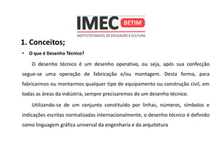 1. Conceitos;
• O que é Desenho Técnico?
O desenho técnico é um desenho operativo, ou seja, após sua confecção
segue-se uma operação de fabricação e/ou montagem. Desta forma, para
fabricarmos ou montarmos qualquer tipo de equipamento ou construção civil, em
todas as áreas da indústria, sempre precisaremos de um desenho técnico.
Utilizando-se de um conjunto constituído por linhas, números, símbolos e
indicações escritas normalizadas internacionalmente, o desenho técnico é definido
como linguagem gráfica universal da engenharia e da arquitetura
 
