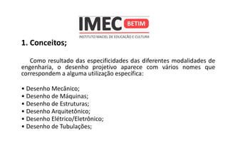 1. Conceitos;
Como resultado das especificidades das diferentes modalidades de
engenharia, o desenho projetivo aparece com vários nomes que
correspondem a alguma utilização específica:
• Desenho Mecânico;
• Desenho de Máquinas;
• Desenho de Estruturas;
• Desenho Arquitetônico;
• Desenho Elétrico/Eletrônico;
• Desenho de Tubulações;
 
