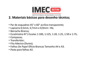 2. Materiais básicos para desenho técnico;
• Par de esquadros 45° e 60° acrílico transparente;
• Lapiseira 0,5mm, 0,7mm e 0,9mm– Hb;
• Borracha Branca;
• Escalímetro N°1 Escalas 1:100, 1:125, 1:20, 1:25, 1:50 e 1:75;
• Compasso;
• Transferidor;
• Fita Adesiva (Durex);
• Folhas De Papel Ofício Brancas Tamanho A4 e A3.
• Pasta para folhas A3.
 