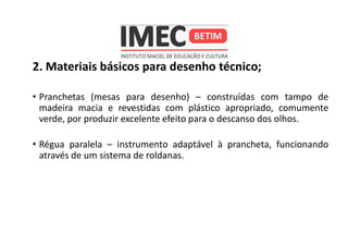 2. Materiais básicos para desenho técnico;
• Pranchetas (mesas para desenho) – construídas com tampo de
madeira macia e revestidas com plástico apropriado, comumente
verde, por produzir excelente efeito para o descanso dos olhos.
• Régua paralela – instrumento adaptável à prancheta, funcionando
através de um sistema de roldanas.
 